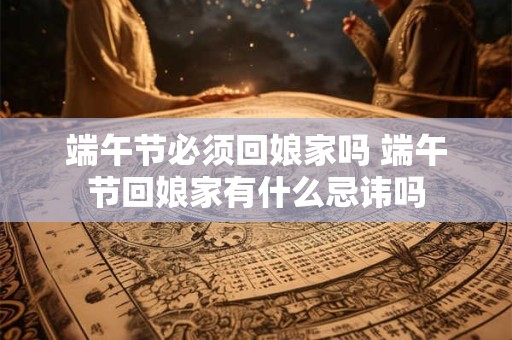 端午节必须回娘家吗 端午节回娘家有什么忌讳吗