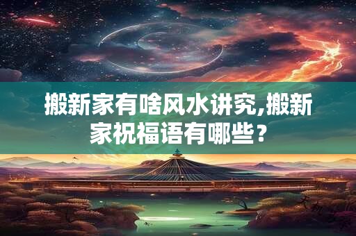 搬新家有啥风水讲究,搬新家祝福语有哪些？