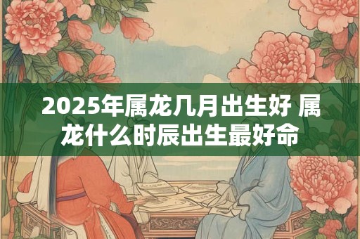 2025年属龙几月出生好 属龙什么时辰出生最好命