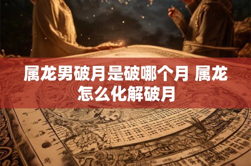 属龙男破月是破哪个月 属龙怎么化解破月