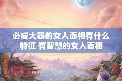 必成大器的女人面相有什么特征 有智慧的女人面相 必成大器的女人面相有什么特征 有智慧的女人面相