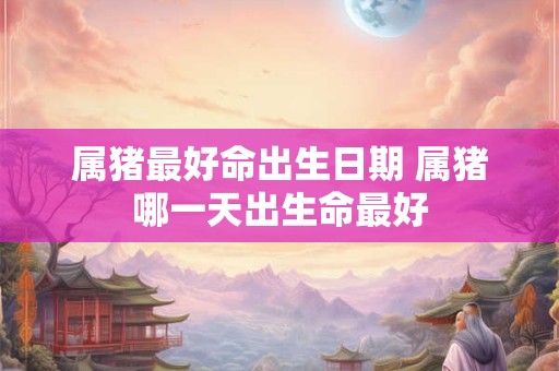 属猪最好命出生日期 属猪哪一天出生命最好
