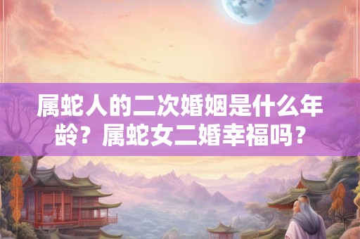 属蛇人的二次婚姻是什么年龄？属蛇女二婚幸福吗？