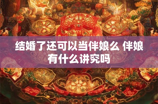 结婚了还可以当伴娘么 伴娘有什么讲究吗