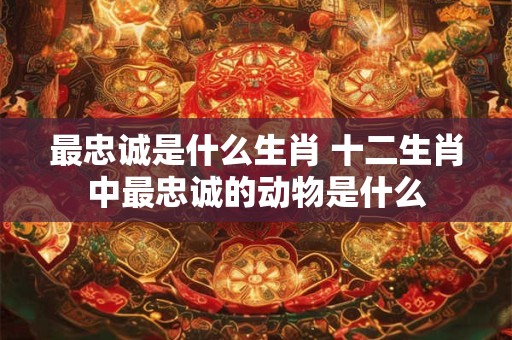 最忠诚是什么生肖 十二生肖中最忠诚的动物是什么
