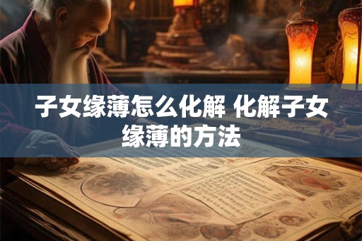 子女缘薄怎么化解 化解子女缘薄的方法 子女缘薄怎么化解 化解子女缘薄的方法