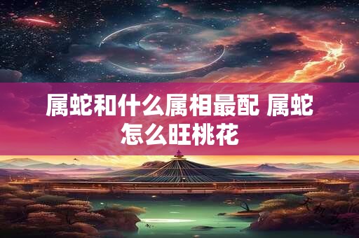 属蛇和什么属相最配 属蛇怎么旺桃花