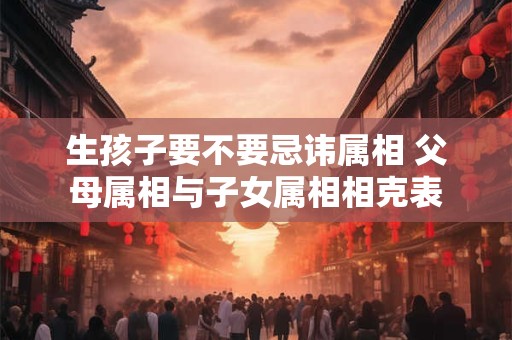 生孩子要不要忌讳属相 父母属相与子女属相相克表