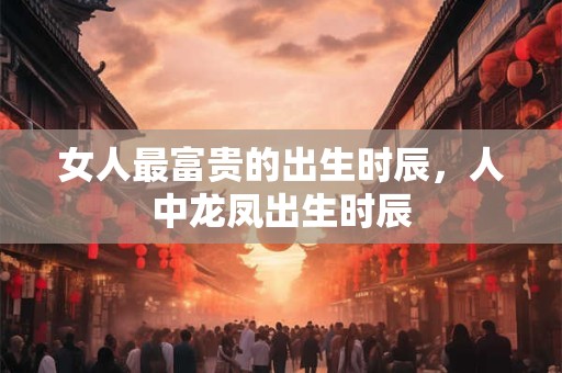 女人最富贵的出生时辰，人中龙凤出生时辰