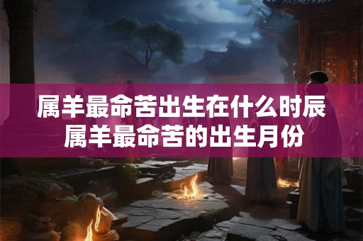 属羊最命苦出生在什么时辰 属羊最命苦的出生月份