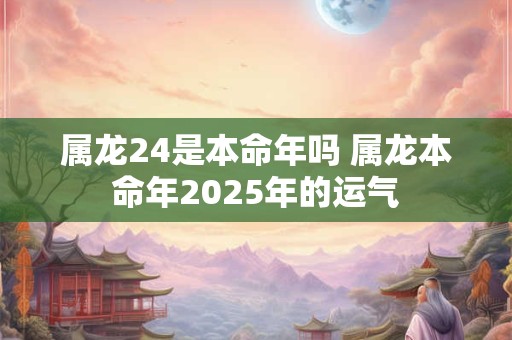 属龙24是本命年吗 属龙本命年2025年的运气