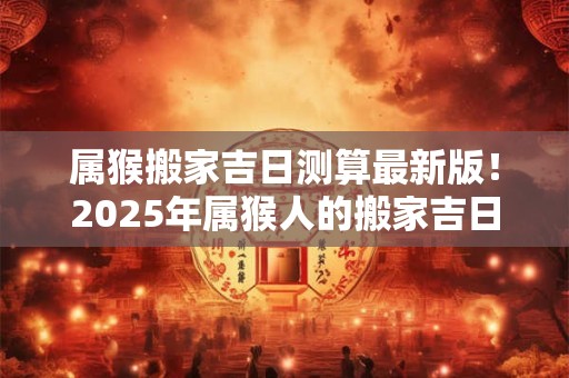 属猴搬家吉日测算最新版！2025年属猴人的搬家吉日一览表
