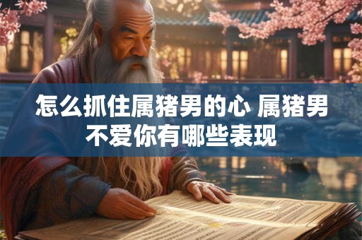怎么抓住属猪男的心 属猪男不爱你有哪些表现