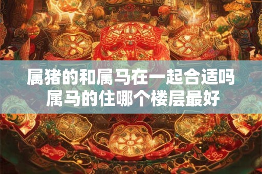 属猪的和属马在一起合适吗 属马的住哪个楼层最好