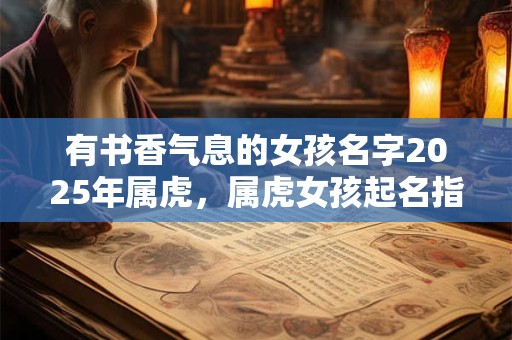 有书香气息的女孩名字2025年属虎，属虎女孩起名指南