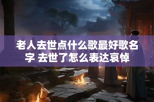 老人去世点什么歌最好歌名字 去世了怎么表达哀悼