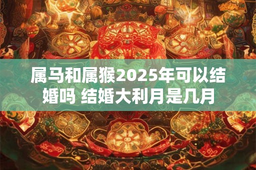 属马和属猴2025年可以结婚吗 结婚大利月是几月