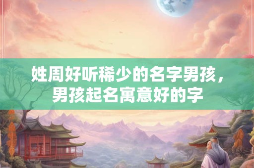 姓周好听稀少的名字男孩，男孩起名寓意好的字