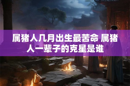 属猪人几月出生最苦命 属猪人一辈子的克星是谁