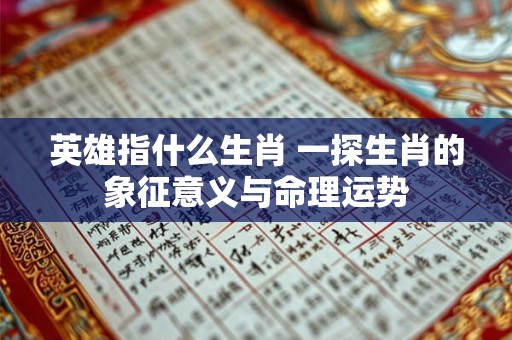 英雄指什么生肖 一探生肖的象征意义与命理运势