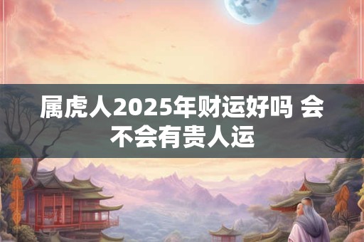 属虎人2025年财运好吗 会不会有贵人运