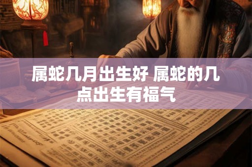 属蛇几月出生好 属蛇的几点出生有福气