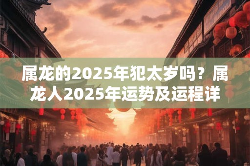 属龙的2025年犯太岁吗？属龙人2025年运势及运程详解