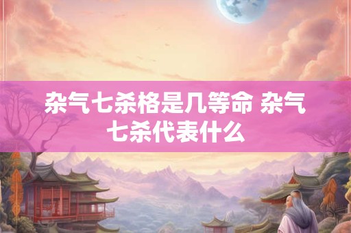 杂气七杀格是几等命 杂气七杀代表什么