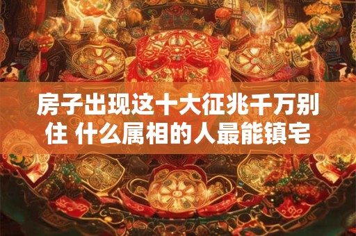 房子出现这十大征兆千万别住 什么属相的人最能镇宅