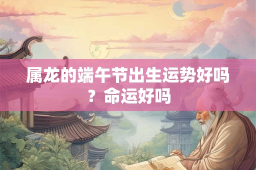 属龙的端午节出生运势好吗？命运好吗