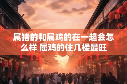属猪的和属鸡的在一起会怎么样 属鸡的住几楼最旺