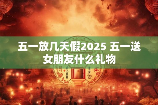 五一放几天假2025 五一送女朋友什么礼物
