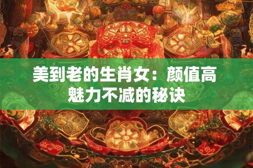 美到老的生肖女:颜值高 魅力不减的秘诀 美到老的生肖女:颜值高 魅力不减的秘诀