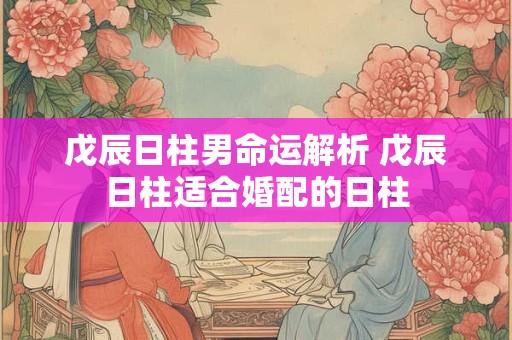 戊辰日柱男命运解析 戊辰日柱适合婚配的日柱