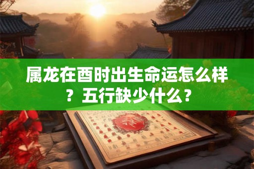 属龙在酉时出生命运怎么样？五行缺少什么？