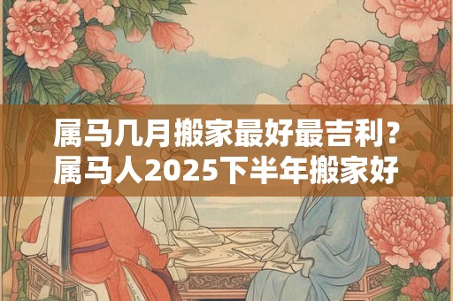 属马几月搬家最好最吉利？属马人2025下半年搬家好不好