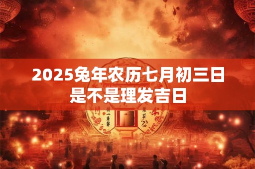 2025兔年农历七月初三日是不是理发吉日