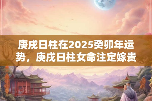 庚戌日柱在2025癸卯年运势，庚戌日柱女命注定嫁贵夫