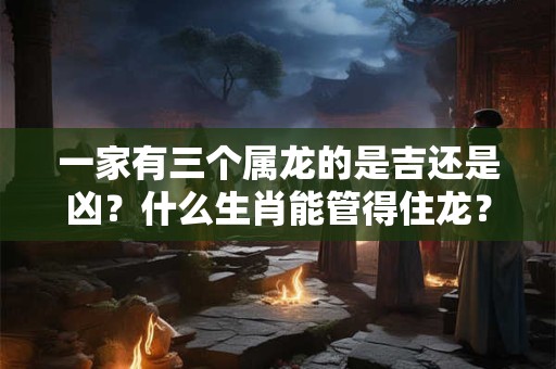 一家有三个属龙的是吉还是凶？什么生肖能管得住龙？