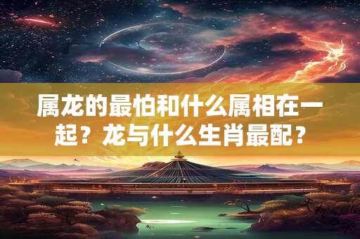 属龙的最怕和什么属相在一起？龙与什么生肖最配？