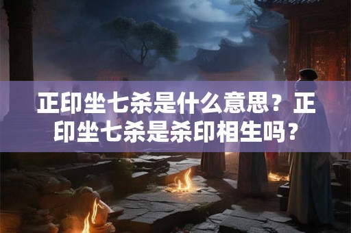 正印坐七杀是什么意思？正印坐七杀是杀印相生吗？