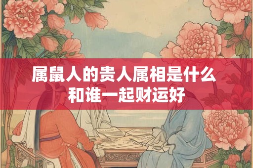 属鼠人的贵人属相是什么 和谁一起财运好