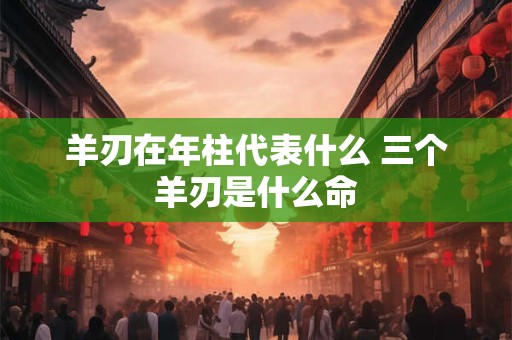 羊刃在年柱代表什么 三个羊刃是什么命