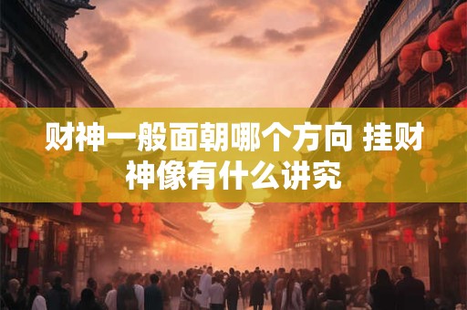 财神一般面朝哪个方向 挂财神像有什么讲究