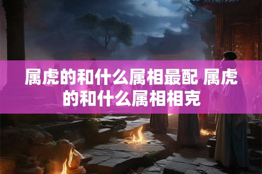 属虎的和什么属相最配 属虎的和什么属相相克