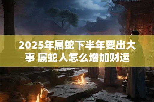 2025年属蛇下半年要出大事 属蛇人怎么增加财运