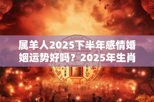 属羊人2025下半年感情婚姻运势好吗？2025年生肖羊的感情运势详解