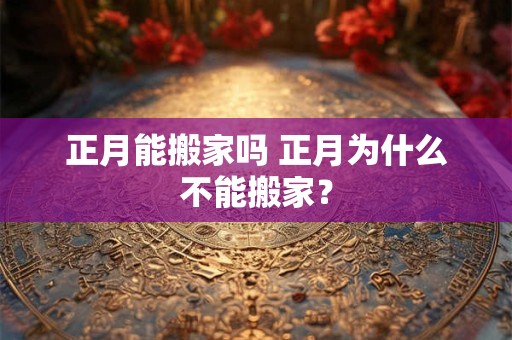 正月能搬家吗 正月为什么不能搬家？