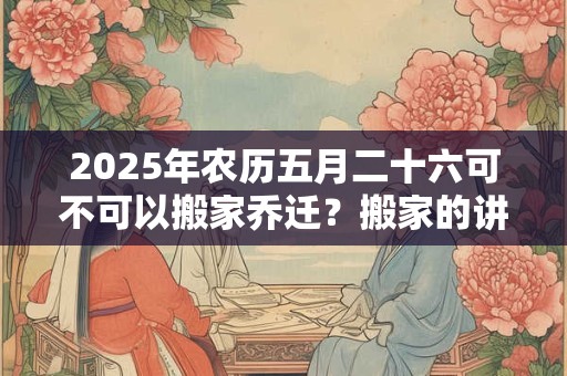 2025年农历五月二十六可不可以搬家乔迁？搬家的讲究