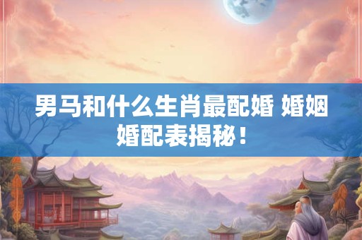 男马和什么生肖最配婚 婚姻婚配表揭秘！
